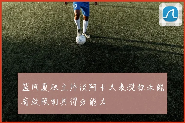 篮网夏联主帅谈阿卡夫表现称未能有效限制其得分能力