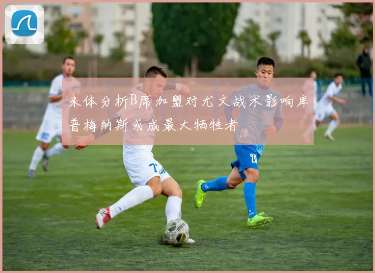 米体分析B席加盟对尤文战术影响库普梅纳斯或成最大牺牲者