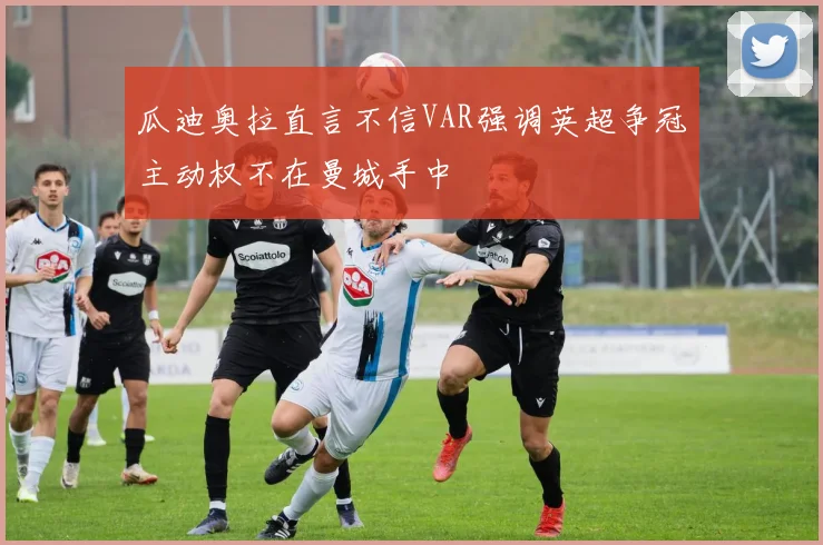 瓜迪奥拉直言不信VAR强调英超争冠主动权不在曼城手中