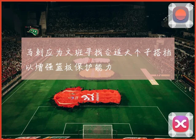 马刺应为文班寻找合适大个子搭档以增强篮板保护能力