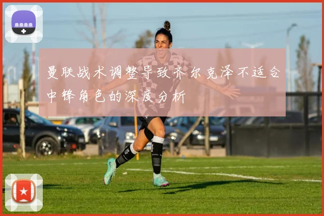 曼联战术调整导致齐尔克泽不适合中锋角色的深度分析