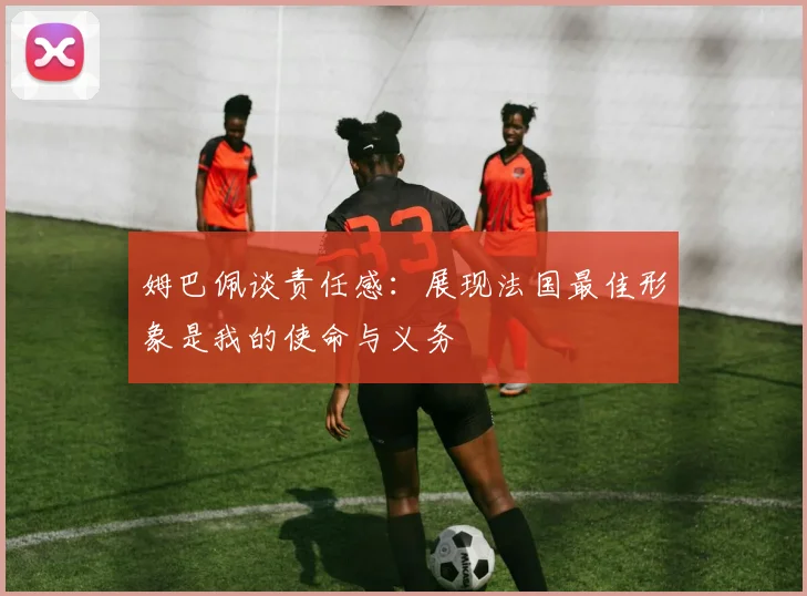 姆巴佩谈责任感：展现法国最佳形象是我的使命与义务