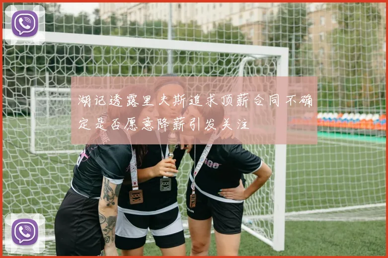湖记透露里夫斯追求顶薪合同不确定是否愿意降薪引发关注