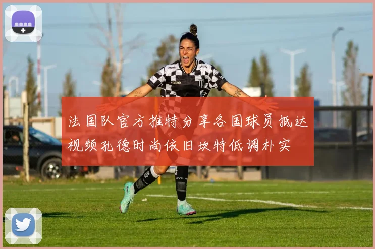 法国队官方推特分享各国球员抵达视频孔德时尚依旧坎特低调朴实