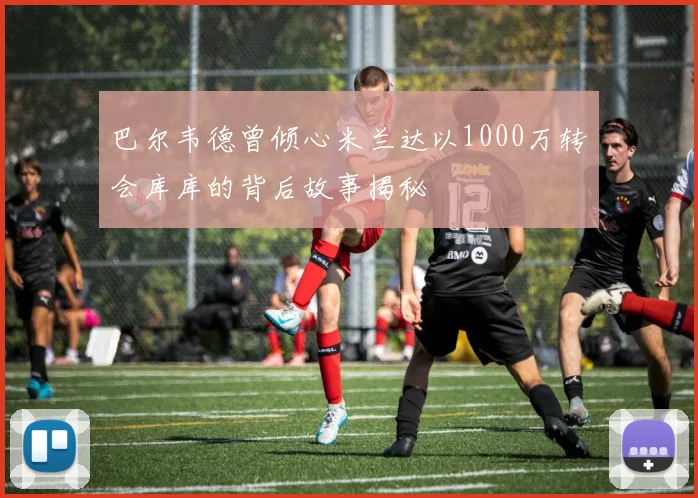 巴尔韦德曾倾心米兰达以1000万转会库库的背后故事揭秘