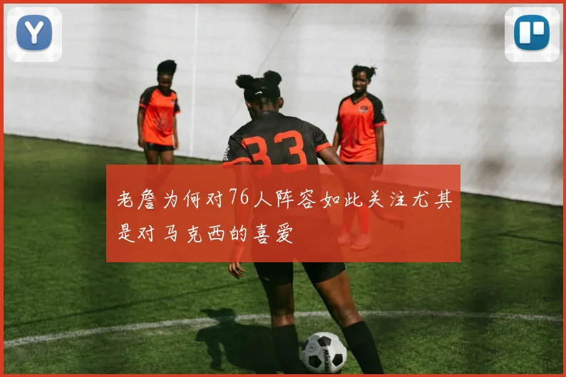 老詹为何对76人阵容如此关注尤其是对马克西的喜爱