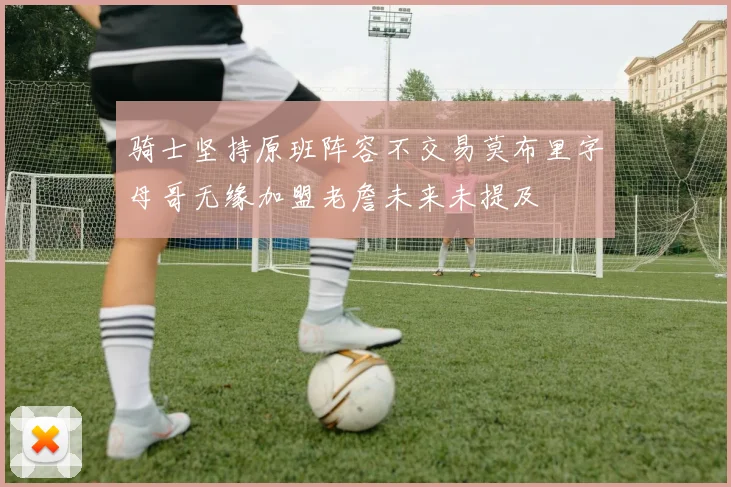 骑士坚持原班阵容不交易莫布里字母哥无缘加盟老詹未来未提及