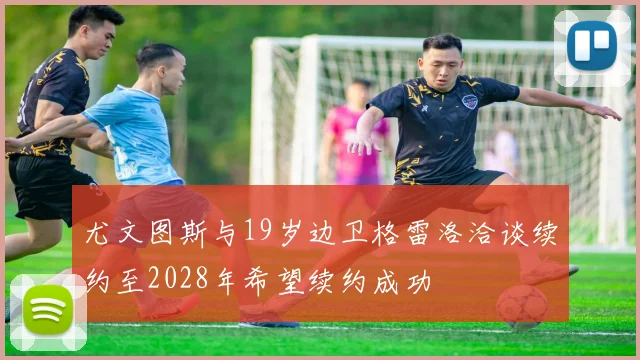 尤文图斯与19岁边卫格雷洛洽谈续约至2028年希望续约成功