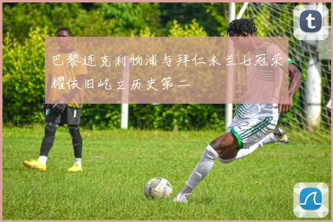巴黎连克利物浦与拜仁米兰七冠荣耀依旧屹立历史第二