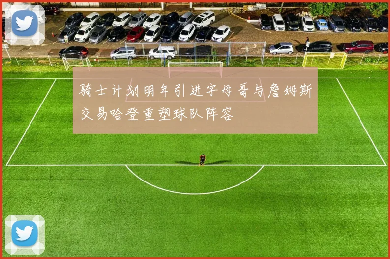 骑士计划明年引进字母哥与詹姆斯交易哈登重塑球队阵容